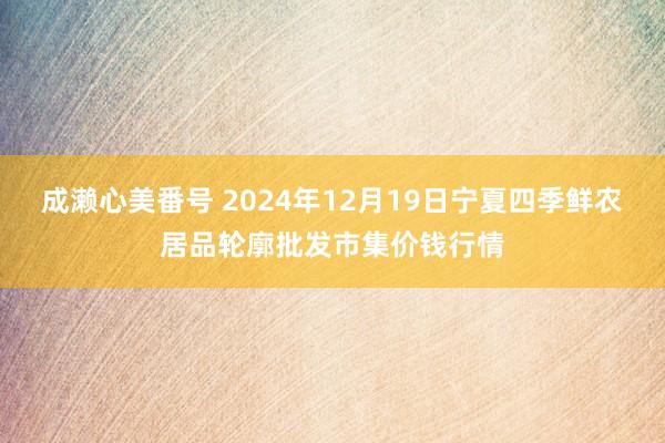 成濑心美番号 2024年12月19日宁夏四季鲜农居品轮廓批发市集价钱行情