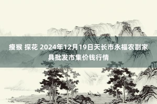 瘦猴 探花 2024年12月19日天长市永福农副家具批发市集价钱行情