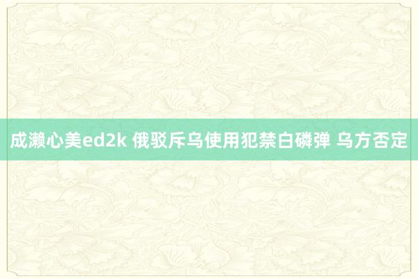 成濑心美ed2k 俄驳斥乌使用犯禁白磷弹 乌方否定