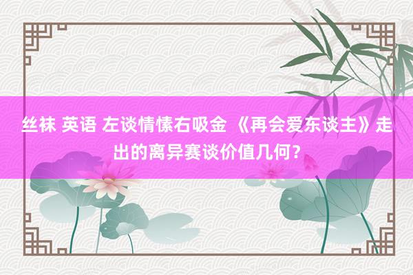 丝袜 英语 左谈情愫右吸金 《再会爱东谈主》走出的离异赛谈价值几何？