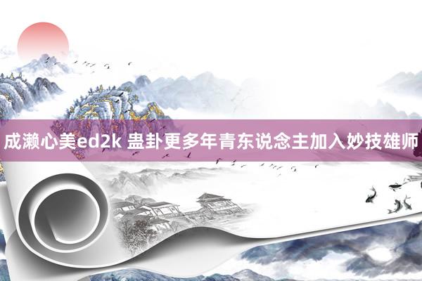 成濑心美ed2k 蛊卦更多年青东说念主加入妙技雄师