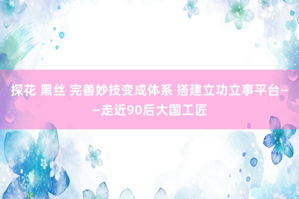 探花 黑丝 完善妙技变成体系 搭建立功立事平台——走近90后大国工匠