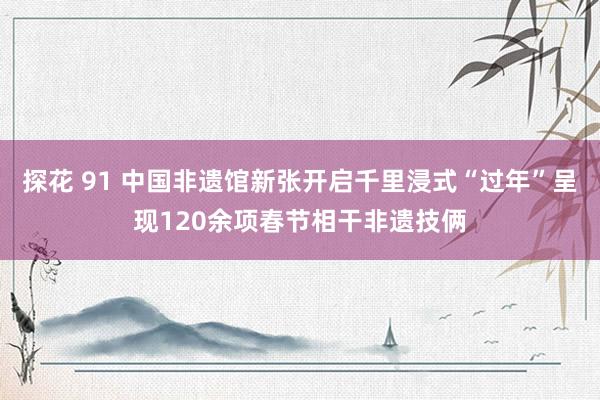 探花 91 中国非遗馆新张开启千里浸式“过年”呈现120余项春节相干非遗技俩