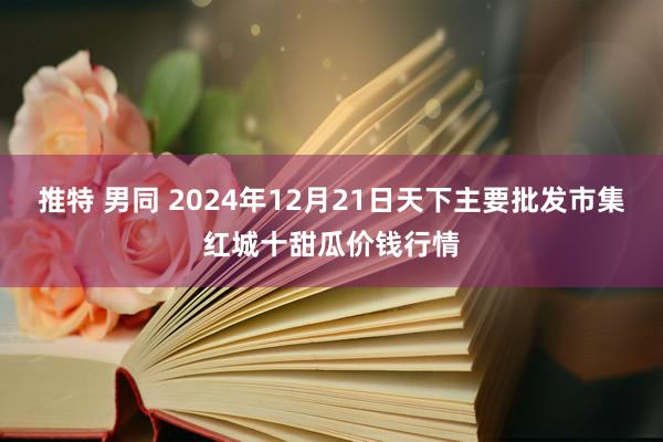 推特 男同 2024年12月21日天下主要批发市集红城十甜瓜价钱行情