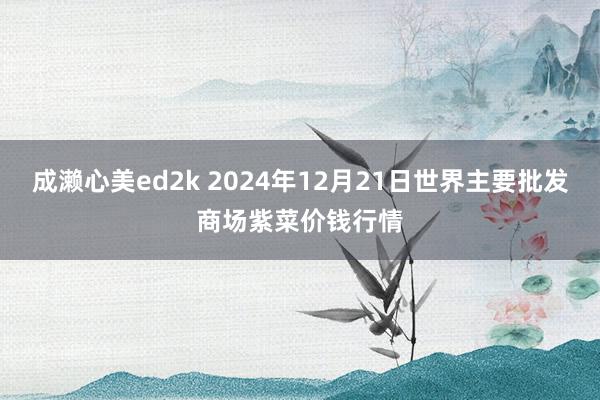 成濑心美ed2k 2024年12月21日世界主要批发商场紫菜价钱行情