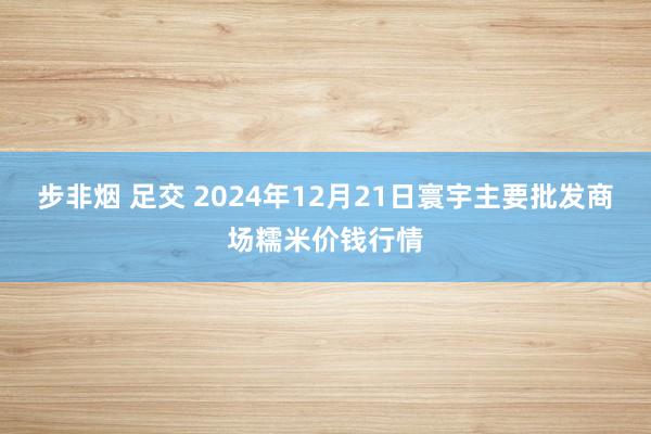 步非烟 足交 2024年12月21日寰宇主要批发商场糯米价钱行情