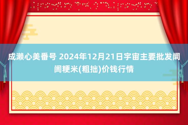 成濑心美番号 2024年12月21日宇宙主要批发阛阓粳米(粗拙)价钱行情