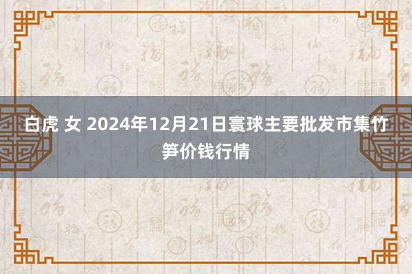 白虎 女 2024年12月21日寰球主要批发市集竹笋价钱行情