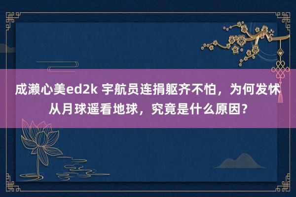 成濑心美ed2k 宇航员连捐躯齐不怕，为何发怵从月球遥看地球，究竟是什么原因？