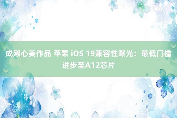 成濑心美作品 苹果 iOS 19兼容性曝光：最低门槛进步至A12芯片