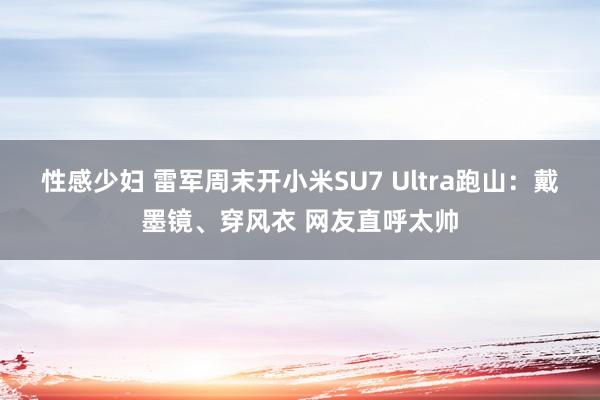 性感少妇 雷军周末开小米SU7 Ultra跑山：戴墨镜、穿风衣 网友直呼太帅