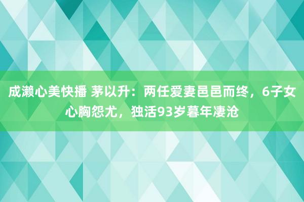 成濑心美快播 茅以升：两任爱妻邑邑而终，6子女心胸怨尤，独活93岁暮年凄沧