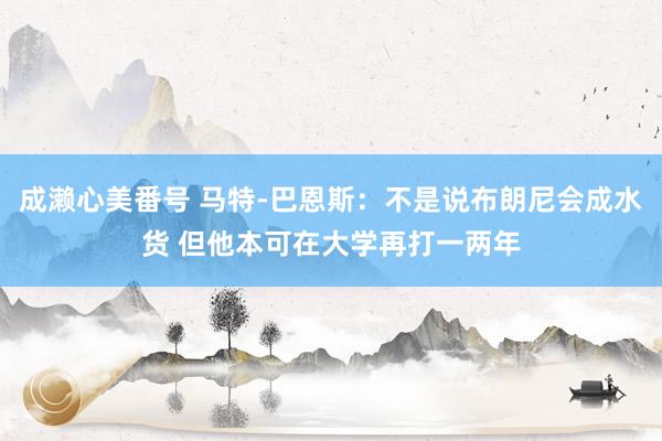 成濑心美番号 马特-巴恩斯：不是说布朗尼会成水货 但他本可在大学再打一两年