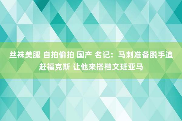 丝袜美腿 自拍偷拍 国产 名记：马刺准备脱手追赶福克斯 让他来搭档文班亚马