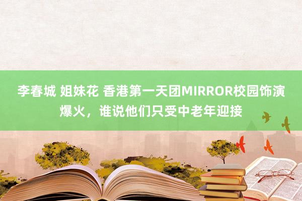 李春城 姐妹花 香港第一天团MIRROR校园饰演爆火，谁说他们只受中老年迎接