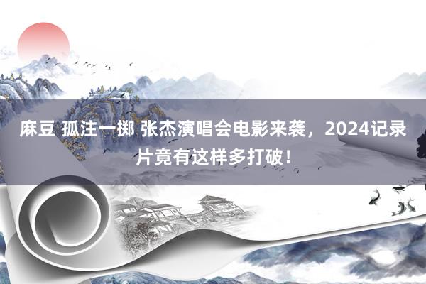 麻豆 孤注一掷 张杰演唱会电影来袭，2024记录片竟有这样多打破！