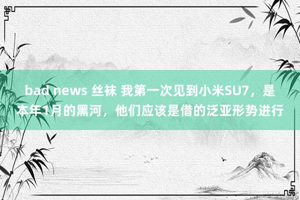 bad news 丝袜 我第一次见到小米SU7，是本年1月的黑河，他们应该是借的泛亚形势进行