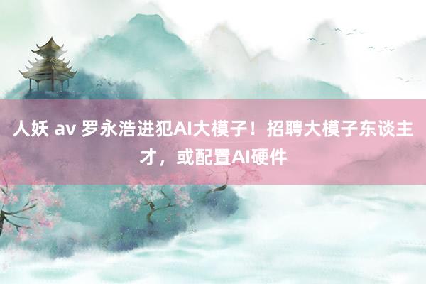 人妖 av 罗永浩进犯AI大模子！招聘大模子东谈主才，或配置AI硬件