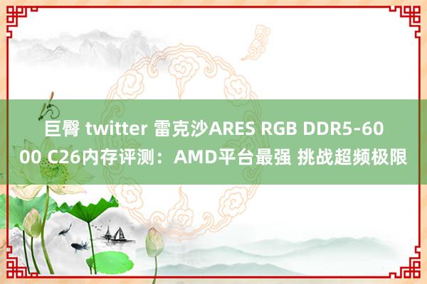 巨臀 twitter 雷克沙ARES RGB DDR5-6000 C26内存评测：AMD平台最强 挑战超频极限