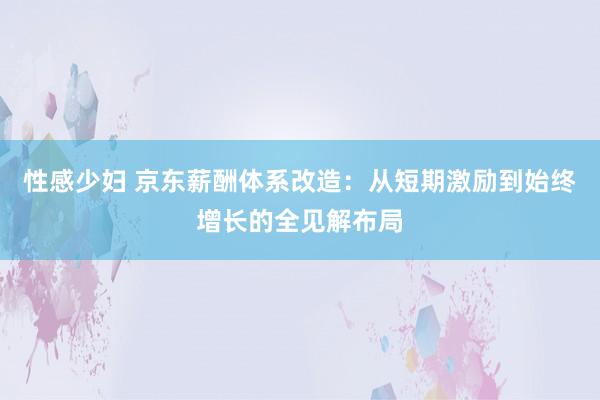 性感少妇 京东薪酬体系改造：从短期激励到始终增长的全见解布局