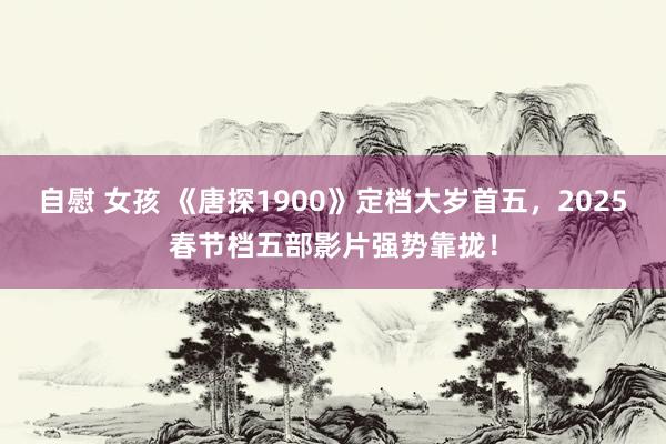 自慰 女孩 《唐探1900》定档大岁首五，2025春节档五部影片强势靠拢！