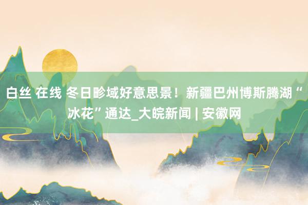 白丝 在线 冬日畛域好意思景！新疆巴州博斯腾湖“冰花”通达_大皖新闻 | 安徽网