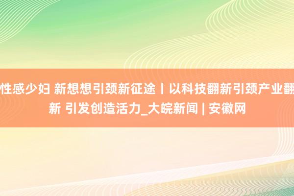 性感少妇 新想想引颈新征途丨以科技翻新引颈产业翻新 引发创造活力_大皖新闻 | 安徽网