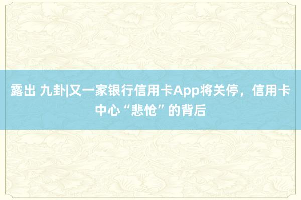 露出 九卦|又一家银行信用卡App将关停，信用卡中心“悲怆”的背后