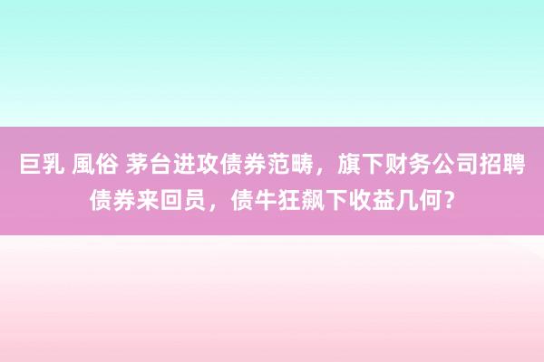 巨乳 風俗 茅台进攻债券范畴，旗下财务公司招聘债券来回员，债牛狂飙下收益几何？