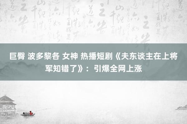 巨臀 波多黎各 女神 热播短剧《夫东谈主在上将军知错了》：引爆全网上涨