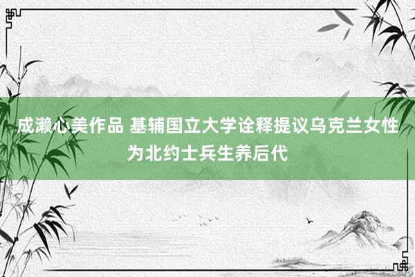 成濑心美作品 基辅国立大学诠释提议乌克兰女性为北约士兵生养后代