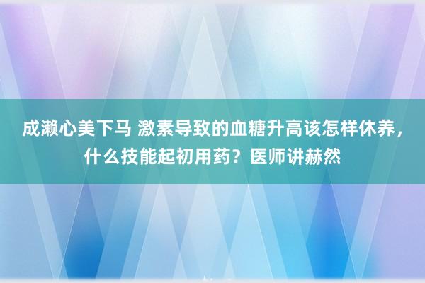 成濑心美下马 激素导致的血糖升高该怎样休养，什么技能起初用药？医师讲赫然