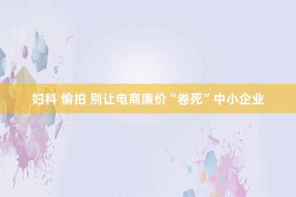 妇科 偷拍 别让电商廉价“卷死”中小企业