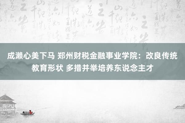 成濑心美下马 郑州财税金融事业学院：改良传统教育形状 多措并举培养东说念主才