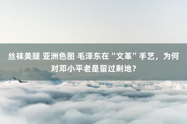 丝袜美腿 亚洲色图 毛泽东在“文革”手艺，为何对邓小平老是留过剩地？