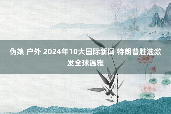 伪娘 户外 2024年10大国际新闻 特朗普胜选激发全球温雅