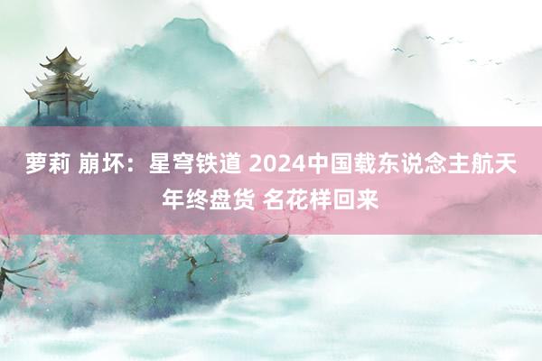 萝莉 崩坏：星穹铁道 2024中国载东说念主航天年终盘货 名花样回来