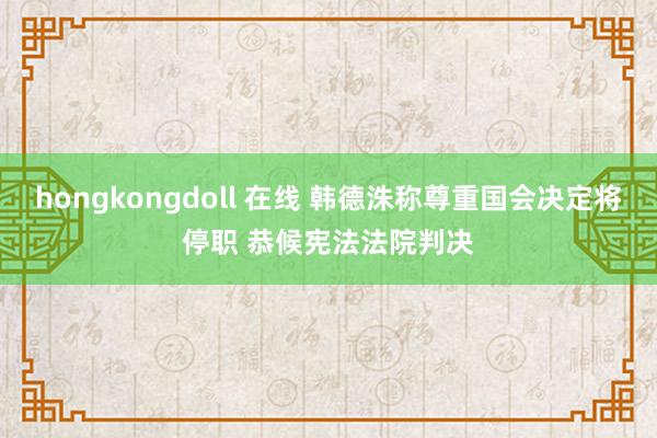 hongkongdoll 在线 韩德洙称尊重国会决定将停职 恭候宪法法院判决