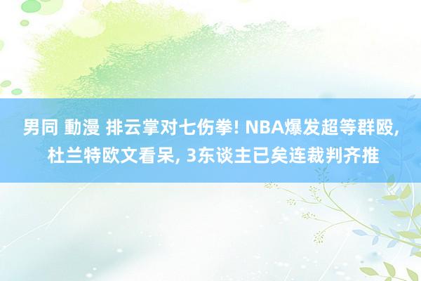 男同 動漫 排云掌对七伤拳! NBA爆发超等群殴， 杜兰特欧文看呆， 3东谈主已矣连裁判齐推