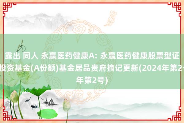 露出 同人 永赢医药健康A: 永赢医药健康股票型证券投资基金(A份额)基金居品贵府摘记更新(2024年第2号)