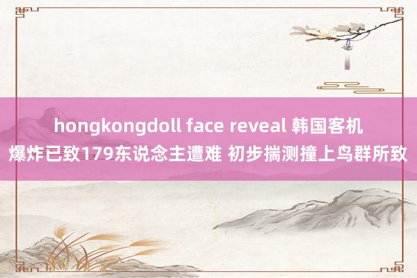 hongkongdoll face reveal 韩国客机爆炸已致179东说念主遭难 初步揣测撞上鸟群所致