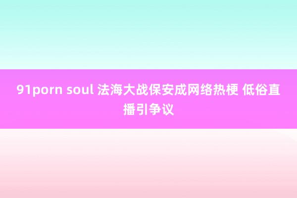 91porn soul 法海大战保安成网络热梗 低俗直播引争议