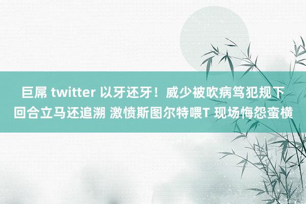 巨屌 twitter 以牙还牙！威少被吹病笃犯规下回合立马还追溯 激愤斯图尔特喂T 现场悔怨蛮横