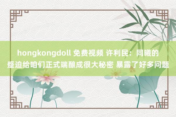 hongkongdoll 免费视频 许利民：同曦的蹙迫给咱们正式端酿成很大秘密 暴露了好多问题