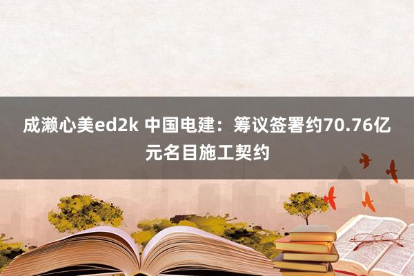 成濑心美ed2k 中国电建：筹议签署约70.76亿元名目施工契约