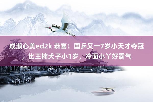 成濑心美ed2k 恭喜！国乒又一7岁小天才夺冠，比王楠犬子小1岁，冷面小丫好霸气