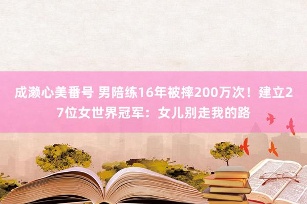 成濑心美番号 男陪练16年被摔200万次！建立27位女世界冠军：女儿别走我的路