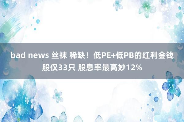 bad news 丝袜 稀缺！低PE+低PB的红利金钱股仅33只 股息率最高妙12%