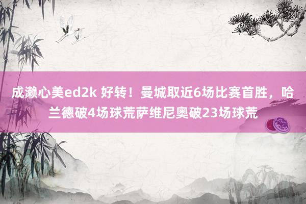 成濑心美ed2k 好转！曼城取近6场比赛首胜，哈兰德破4场球荒萨维尼奥破23场球荒