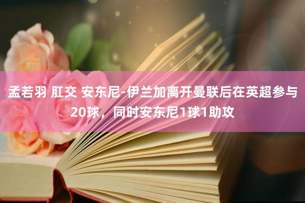 孟若羽 肛交 安东尼-伊兰加离开曼联后在英超参与20球，同时安东尼1球1助攻